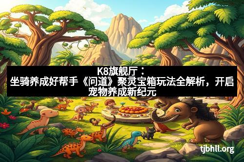 K8旗舰厅：坐骑养成好帮手《问道》聚灵宝箱玩法全解析，开启宠物养成新纪元